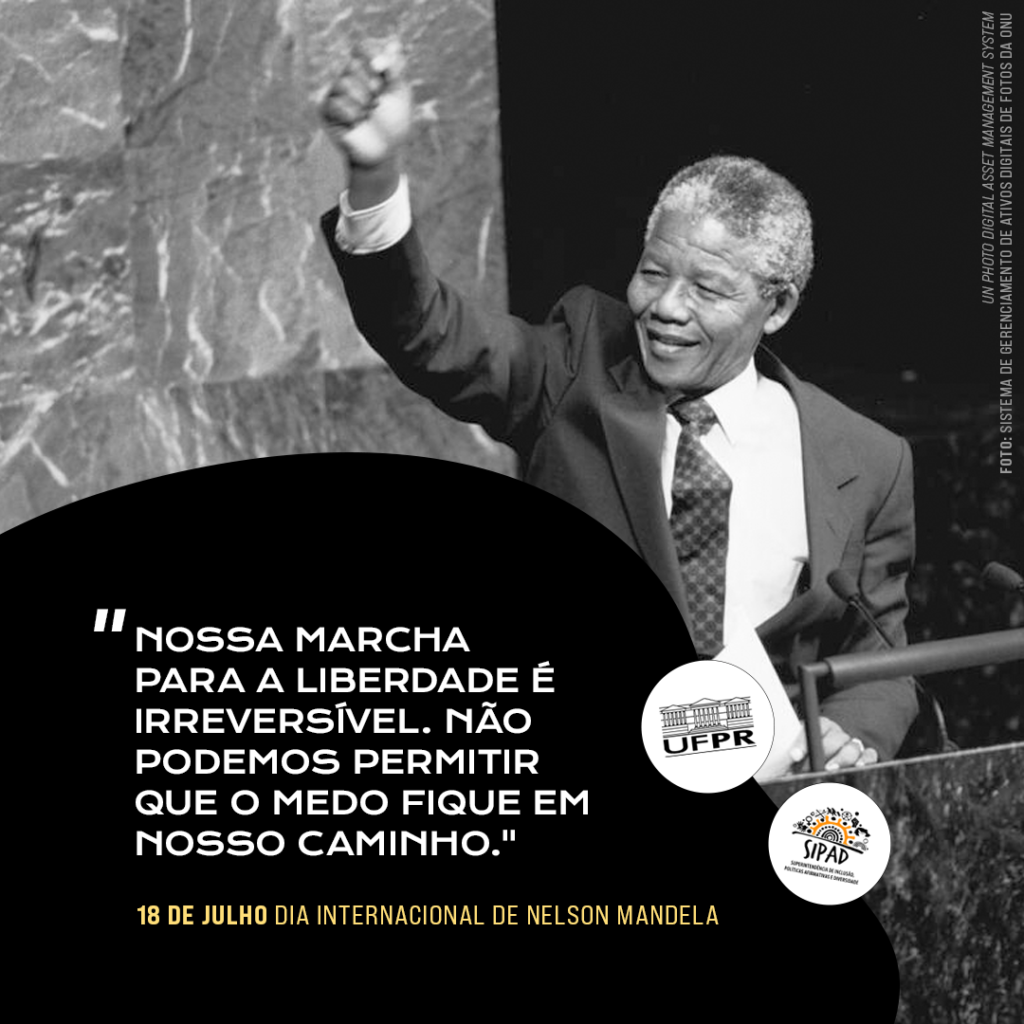 Card para divulgação do Dia Internacional de Nelson Mandela: foto em preto e branco de Mandela com o braço direito erguido e punho fechado. Na parte inferior do card, sobre fundo preto, tem-se uma citação de Mandela: “Nossa marcha para liberdade é irreversível. Não podemos permitir que o medo fique em nosso caminho.” Abaixo da citação, lê-se: 18 de julho, Dia Internacional de Nelson Mandela. Os logos da UFPR e da SIPAD encontram-se em dois círculos brancos ao lado da citação. 